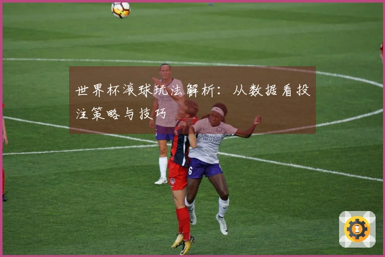 世界杯滚球玩法解析：从数据看投注策略与技巧