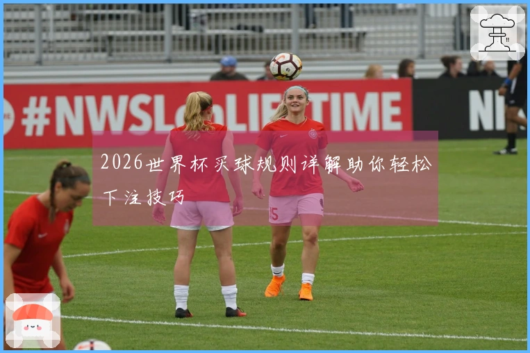2026世界杯买球规则详解助你轻松下注技巧