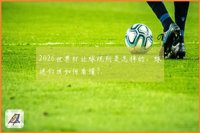 2026世界杯让球规则是怎样的,球迷们该如何看懂?